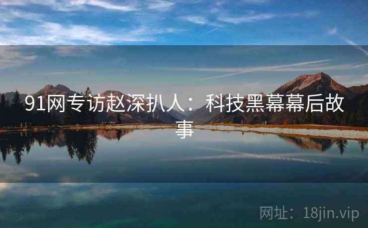 91网专访赵深扒人:科技黑幕幕后故事 91网专访赵深扒人:科技黑幕幕后故事