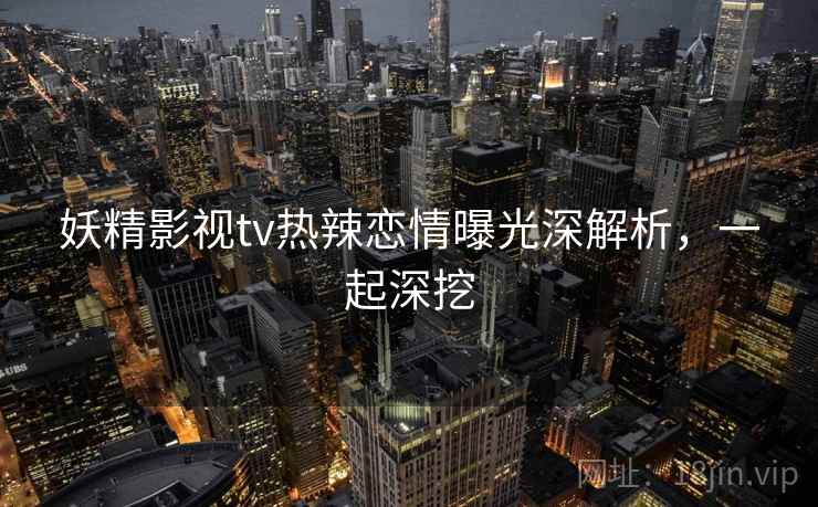 妖精影视tv热辣恋情曝光深解析,一起深挖 妖精影视tv热辣恋情曝光深解析,一起深挖