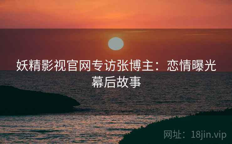 妖精影视官网专访张博主:恋情曝光幕后故事 妖精影视官网专访张博主:恋情曝光幕后故事